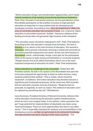 138
“Online education brings vast transformation opportunities, but it meets
natural resistance of the existing conventional educational institutions”,
Peter Thiel, Founders Fund partner believes. He focused attention of the
Roundtable participants on the problem of access to high­standard
education as today this is a key problem both for developing and
developed countries. According to him, since the beginning of 1980­s the
price of university education has increased 4 times and, in general, higher
education is yet another economic “bubble”, because a diploma of the
leading university does not guarantee high incomes at the workplace.
“The education sector should be redesigned in full”, Peter Thiel believes.
According to him, the education includes three functions. The first is
learning as it is, which is the main function of education. The second is
insurance, which permits individuals choosing a school and university to
guarantee potential employment and career. At last, the third function is
tournament, which, unfortunately, brings a zero gain for the participants
either at the exams or tests among schoolchildren or university students.
“People should, first of all, define themselves which one is the most
important component of education for them”, Peter Thiel emphasized.
Online education is a challenge to the universities, Rafael Reif, MIT
President admits. He told in his speech at the Roundtable that upon the
University proposed the opportunity to listen to online lectures, many
students preferred this method. “This is reality, which should be
respected”, he believes. And online education may therefore become a
significant part of educational process. At the same time, Reif accented
that the education consists not only of lectures. “Students learn to
persuade, to negotiate, to work as a team. This method of education can’t
be replaced by something else yet”, Reif believes.
Larry Summers, President Emeritus of Harvard University, believes that
online education would bring the education system transformations,
which we can’t even imagine today. In his opinion, online education has
got “huge potential for implementation of absolutely new ideas using
novel technologies. There are more opportunities here than in any other
sector.” This is especially important for students and schoolchildren in the
developing countries as they can get access to the advanced knowledge
and high­standard education staying in their home countries. “The
Page 138 of 145
 
