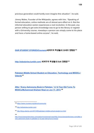 139
previous generation could hardly even imagine this situation”, he said.
Jimmy Wales, Founder of the Wikipedia, agrees with him. “Speaking of
formal education, online methods are of almost zero effect on it. But the
informal education sector experiences a real revolution. In the past, any
person willing to get extra knowledge was to go to the library or register
with a University course, nowadays a person can simply come to his place
and have a home­based online access”, he said.
OUR STUDENT STORIES/Coursera/세계각국 학생들의 코세라 경험담145
http://edxstories.tumblr.com/ 세계각국 학생들의 EdX 경험담146
Pakistani Middle School Student on Education, Technology and MOOCs /
Udacity147
After “Every Astronomy Book In Pakistan,” A 12 Year Old Turns To
MOOCs/Muhammad Shaheer Niazi on Jun 17, 2013 148
145
 https://www.coursera.org/about/community
146
 http://edxstories.tumblr.com/
147
 http://blog.udacity.com/2013/06/pakistani­middle­school­student­on.html
148
http://moocnewsandreviews.com/author/muhammad­niazi/http://moocnewsandreviews.com/after­e
very­astronomy­book­in­pakistan­a­12­year­old­turns­to­moocs/
Page 139 of 145
 