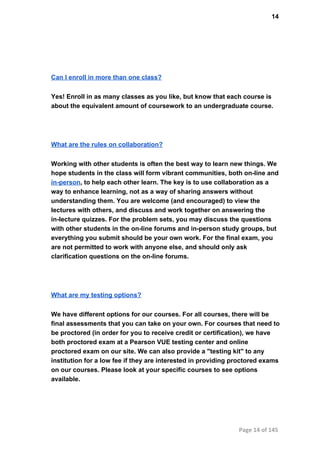 14
Can I enroll in more than one class?
Yes! Enroll in as many classes as you like, but know that each course is
about the equivalent amount of coursework to an undergraduate course.
What are the rules on collaboration?
Working with other students is often the best way to learn new things. We
hope students in the class will form vibrant communities, both on­line and
in­person, to help each other learn. The key is to use collaboration as a
way to enhance learning, not as a way of sharing answers without
understanding them. You are welcome (and encouraged) to view the
lectures with others, and discuss and work together on answering the
in­lecture quizzes. For the problem sets, you may discuss the questions
with other students in the on­line forums and in­person study groups, but
everything you submit should be your own work. For the final exam, you
are not permitted to work with anyone else, and should only ask
clarification questions on the on­line forums.
What are my testing options?
We have different options for our courses. For all courses, there will be
final assessments that you can take on your own. For courses that need to
be proctored (in order for you to receive credit or certification), we have
both proctored exam at a Pearson VUE testing center and online
proctored exam on our site. We can also provide a "testing kit" to any
institution for a low fee if they are interested in providing proctored exams
on our courses. Please look at your specific courses to see options
available.
Page 14 of 145
 