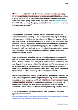 140
My love of education through the Internet started very early. I was only
three years old when I started using an online site called Starfall, and I feel
it would be unfair not to mention the interactive educational software I
used even before going online for my education. One was Reader Rabbit
from TLC (The Learning Company) and another was Jumpstart series from
Knowledge Adventures.149
This awesome educational software was my first obsession with the
computer. I remember sitting on the computer and crossing all the stages
of the programs while learning a great amount. Education was so colorful
and amazing that I never used to get tired or bored. It was even better than
watching cartoons. Computers and education seemed necessary to me at
that time, and I quickly finished all the programs. I learned that those
interactive tools were so important in education. It opened another window
which involves doing something while learning. It was certainly more
interesting for me, at least.
Later when I started school I knew that school books are not enough for
me. I go to a very good school in Pakistan — I will be in eighth grade next
term — but my teachers have many students to work with and limited time,
and they can’t cover every subject that interests me. For example, we have
no astronomy club at my school, and astronomy has been a passion of
mine since I was one year old and my father read a book about the planets
to me. I think he let me buy every astronomy book in Pakistan.
My parents have always told me that knowledge is out there if you look for
it. So, while my passion with reading books grew, my interest with online
educational sites also grew, and finally when I was seven years old I found
the famous Khan Academy. It looked like the ultimate answer to all my
educational interests and it certainly quenched my thirst for getting
education. I felt so blessed that I was learning something out of my school.
Khan Academy really helped clarify many hard concepts in math and
149
http://moocnewsandreviews.com/author/muhammad­niazi/http://moocnewsandreviews.com/after­e
very­astronomy­book­in­pakistan­a­12­year­old­turns­to­moocs/
Page 140 of 145
 