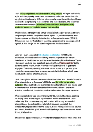 142
I was totally impressed with the teacher Andy Brown. His light humorous
style and sharp perky voice used to make me smile, not to mention his
very interesting tours to different places really caught my attention. I loved
the way he taught using real scenarios and real situations.The forum for
the class was so active. Moderators and teachers, along with many
students, were ever ready to answer your queries.
When I finished that physics MOOC with distinction (My sister and I were
the youngest ever to complete it at the age of 11), I enrolled in the most
famous course on Udacity, Introduction to Computer Science (CS101).
This course was my first step in learning a programming language called
Python. It was tough for me but I completed it with distinction.
Later on I even completed Introduction to statistics (ST101) with
distinction. I choose it because of my interest in probability, which I
developed in the AI course, and because it was taught by Professor Thrun.
His way of teaching was excellent. Udacity offered “karma points” to the
students in the forum, which really encouraged students to get more
engaged. The more you help, the more karma points you get and your
reputation goes up and you are even awarded with badges, which gave
the student a sense of achievement.
Later I thought to explore new educational horizons, and I found Coursera.
What attracted me to Coursera’s MOOCs was the different variety of
subjects; it has evolved a lot ever since it was launched. In less than a year
it had more than a million students enrolled in it. It didn’t only have
science, but also art, computers, maths and most of the major subjects.
What interested me was an astronomy MOOC, which I had been seeking
for a long time. It was taught by Professor Ronen Plesser from Duke
University. The course was very well crafted with a very successful
attempt to put the subject in a nutshell; it covered almost all the
introductory topics related to the subject. It was really an intensive course,
and even I, who had a great amount of knowledge about astronomy, found
it very challenging.
This course opened my eyes. I even told Professor Plesser when I met him
Page 142 of 145
 