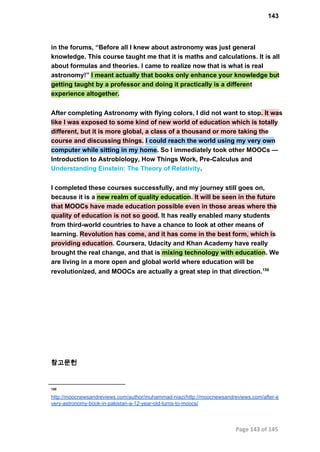 143
in the forums, “Before all I knew about astronomy was just general
knowledge. This course taught me that it is maths and calculations. It is all
about formulas and theories. I came to realize now that is what is real
astronomy!” I meant actually that books only enhance your knowledge but
getting taught by a professor and doing it practically is a different
experience altogether.
After completing Astronomy with flying colors, I did not want to stop. It was
like I was exposed to some kind of new world of education which is totally
different, but it is more global, a class of a thousand or more taking the
course and discussing things. I could reach the world using my very own
computer while sitting in my home. So I immediately took other MOOCs —
Introduction to Astrobiology, How Things Work, Pre­Calculus and
Understanding Einstein: The Theory of Relativity.
I completed these courses successfully, and my journey still goes on,
because it is a new realm of quality education. It will be seen in the future
that MOOCs have made education possible even in those areas where the
quality of education is not so good. It has really enabled many students
from third­world countries to have a chance to look at other means of
learning. Revolution has come, and it has come in the best form, which is
providing education. Coursera, Udacity and Khan Academy have really
brought the real change, and that is mixing technology with education. We
are living in a more open and global world where education will be
revolutionized, and MOOCs are actually a great step in that direction.150
참고문헌
150
http://moocnewsandreviews.com/author/muhammad­niazi/http://moocnewsandreviews.com/after­e
very­astronomy­book­in­pakistan­a­12­year­old­turns­to­moocs/
Page 143 of 145
 