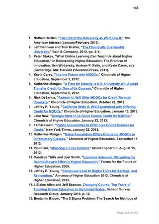 144
1. Nathan Harden, "The End of the University as We Know It," The
American Interest (January/February 2013).
2. Jeff Denneen and Tom Dretler, "The Financially Sustainable
University," Bain & Company, 2012, pp. 3–4.
3. Peter Stokes, "What Online Learning Can Teach Us about Higher
Education," in Reinventing Higher Education: The Promise of
Innovation, Ben Wildavsky, Andrew P. Kelly, and Kevin Carey, eds.
(Cambridge, MA: Harvard Education Press, 2011).
4. Kevin Carey, "Into the Future with MOOCs," Chronicle of Higher
Education, September 3, 2012.
5. Katherine Mangan, "A First for Udacity: a U.S. University Will Accept
Transfer Credit for One of Its Courses," Chronicle of Higher
Education, September 6, 2012.
6. Nick DeSantis, "Antioch U. Will Offer MOOCs for Credit Through
Coursera," Chronicle of Higher Education, October 29, 2012.
7. Jeffrey R. Young, "California State U. Will Experiment with Offering
Credit for MOOCs," Chronicle of Higher Education, January 15, 2013.
8. Jake New, "Georgia State U. to Grant Course Credit for MOOCs,"
Chronicle of Higher Education, January 22, 2013.
9. Tamar Lewin, "Public Universities to Offer Free Online Classes for
Credit," New York Times, January 23, 2013.
10. Katherine Mangan, "Gates Foundation Offers Grants for MOOCs in
Introductory Classes," Chronicle of Higher Education, September 11,
2012.
11. Paul Fain, "Majoring in Free Content," Inside Higher Ed, August 15,
2012.
12. Candace Thille and Joel Smith, "Learning Unbound: Disrupting the
Baumol/Bowen Effect in Higher Education," Forum for the Future of
Higher Education, 2009.
13. Jeffrey R. Young, "Campuses Look to Digital Tools for Savings, and
Reinvention," Almanac of Higher Education 2012, Chronicle of
Higher Education, 2012.
14. I. Elaine Allen and Jeff Seaman, Changing Course: Ten Years of
Tracking Online Education in the United States, Babson Survey
Research Group, January 2013, p. 10.
15. Benjamin Bloom, "The 2 Sigma Problem: The Search for Methods of
Page 144 of 145
 