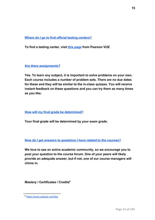 15
Where do I go to find official testing centers?
To find a testing center, visit this page from Pearson VUE
Are there assignments?
Yes. To learn any subject, it is important to solve problems on your own.
Each course includes a number of problem sets. There are no due dates
for these and they will be similar to the in­class quizzes. You will receive
instant feedback on these questions and you can try them as many times
as you like.
How will my final grade be determined?
Your final grade will be determined by your exam grade.
How do I get answers to questions I have related to the courses?
We love to see an active academic community, so we encourage you to
post your question to the course forum. One of your peers will likely
provide an adequate answer, but if not, one of our course managers will
chime in.
Mastery / Certificates / Credits9
9
 https://www.udacity.com/faq
Page 15 of 145
 