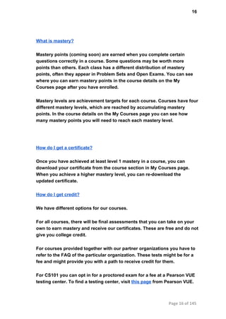 16
What is mastery?
Mastery points (coming soon) are earned when you complete certain
questions correctly in a course. Some questions may be worth more
points than others. Each class has a different distribution of mastery
points, often they appear in Problem Sets and Open Exams. You can see
where you can earn mastery points in the course details on the My
Courses page after you have enrolled.
Mastery levels are achievement targets for each course. Courses have four
different mastery levels, which are reached by accumulating mastery
points. In the course details on the My Courses page you can see how
many mastery points you will need to reach each mastery level.
How do I get a certificate?
Once you have achieved at least level 1 mastery in a course, you can
download your certificate from the course section in My Courses page.
When you achieve a higher mastery level, you can re­download the
updated certificate.
How do I get credit?
We have different options for our courses.
For all courses, there will be final assessments that you can take on your
own to earn mastery and receive our certificates. These are free and do not
give you college credit.
For courses provided together with our partner organizations you have to
refer to the FAQ of the particular organization. These tests might be for a
fee and might provide you with a path to receive credit for them.
For CS101 you can opt in for a proctored exam for a fee at a Pearson VUE
testing center. To find a testing center, visit this page from Pearson VUE.
Page 16 of 145
 