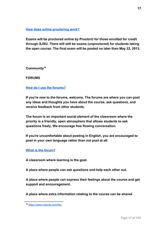 17
How does online proctoring work?
Exams will be proctored online by ProctorU for those enrolled for credit
through SJSU. There will still be exams (unproctored) for students taking
the open course. The final exam will be posted no later than May 22, 2013.
Community10
FORUMS
How do I use the forums?
If you're new to the forums, welcome. The forums are where you can post
any ideas and thoughts you have about the course, ask questions, and
receive feedback from other students.
The forum is an important social element of the classroom where the
priority is a friendly, open atmosphere that allows students to ask
questions freely. We encourage free flowing conversation.
If you're uncomfortable about posting in English, you are encouraged to
post in your own language rather than not post at all.
What is the forum?
A classroom where learning is the goal.
A place where people can ask questions and help each other out.
A place where people can express their feelings about the course and get
support and encouragement.
A place where extra information relating to the course can be shared
10
 https://www.udacity.com/faq
Page 17 of 145
 