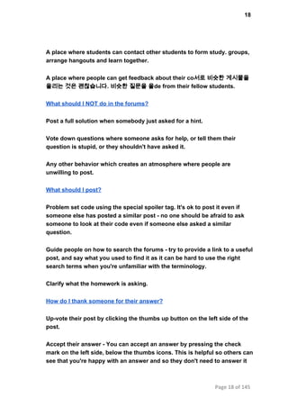 18
A place where students can contact other students to form study. groups,
arrange hangouts and learn together.
A place where people can get feedback about their co서로 비슷한 게시물을
올리는 것은 괜찮습니다. 비슷한 질문을 올de from their fellow students.
What should I NOT do in the forums?
Post a full solution when somebody just asked for a hint.
Vote down questions where someone asks for help, or tell them their
question is stupid, or they shouldn't have asked it.
Any other behavior which creates an atmosphere where people are
unwilling to post.
What should I post?
Problem set code using the special spoiler tag. It's ok to post it even if
someone else has posted a similar post ­ no one should be afraid to ask
someone to look at their code even if someone else asked a similar
question.
Guide people on how to search the forums ­ try to provide a link to a useful
post, and say what you used to find it as it can be hard to use the right
search terms when you're unfamiliar with the terminology.
Clarify what the homework is asking.
How do I thank someone for their answer?
Up­vote their post by clicking the thumbs up button on the left side of the
post.
Accept their answer ­ You can accept an answer by pressing the check
mark on the left side, below the thumbs icons. This is helpful so others can
see that you're happy with an answer and so they don't need to answer it
Page 18 of 145
 