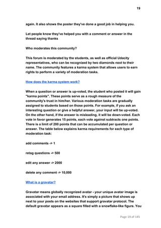 19
again. It also shows the poster they've done a good job in helping you.
Let people know they've helped you with a comment or answer in the
thread saying thanks
Who moderates this community?
This forum is moderated by the students, as well as official Udacity
representatives, who can be recognized by two diamonds next to their
name. The community features a karma system that allows users to earn
rights to perform a variety of moderation tasks.
How does the karma system work?
When a question or answer is up­voted, the student who posted it will gain
"karma points". These points serve as a rough measure of the
community's trust in him/her. Various moderation tasks are gradually
assigned to students based on those points. For example, if you ask an
interesting question or give a helpful answer, your input will be up­voted.
On the other hand, if the answer is misleading, it will be down­voted. Each
vote in favor generates 15 points, each vote against subtracts one points.
There is a limit of 200 points that can be accumulated per question or
answer. The table below explains karma requirements for each type of
moderation task:
add comments ­> 1
retag questions ­> 500
edit any answer ­> 2000
delete any comment ­> 10,000
What is a gravatar?
Gravatar means globally recognized avatar ­ your unique avatar image is
associated with your email address. It's simply a picture that shows up
next to your posts on the websites that support gravatar protocol. The
default gravatar appears as a square filled with a snowflake­like figure. You
Page 19 of 145
 