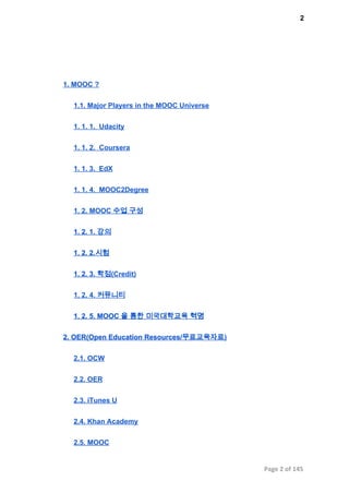 2
1. MOOC ?
1.1. Major Players in the MOOC Universe
1. 1. 1.  Udacity
1. 1. 2.  Coursera
1. 1. 3.  EdX
1. 1. 4.  MOOC2Degree
1. 2. MOOC 수업 구성
1. 2. 1. 강의
1. 2. 2.시험
1. 2. 3. 학점(Credit)
1. 2. 4. 커뮤니티
1. 2. 5. MOOC 을 통한 미국대학교육 혁명
2. OER(Open Education Resources/무료교육자료)
2.1. OCW
2.2. OER
2.3. iTunes U
2.4. Khan Academy
2.5. MOOC
Page 2 of 145
 