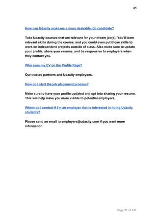 21
How can Udacity make me a more desirable job candidate?
Take Udacity courses that are relevant for your dream job(s). You'll learn
relevant skills during the course, and you could even put those skills to
work on independent projects outside of class. Also make sure to update
your profile, share your resume, and be responsive to employers when
they contact you.
Who sees my CV on the Profile Page?
Our trusted partners and Udacity employees.
How do I start the job placement process?
Make sure to have your profile updated and opt into sharing your resume.
This will help make you more visible to potential employers.
Whom do I contact if I'm an employer that is interested in hiring Udacity
students?
Please send an email to employers@udacity.com if you want more
information.
Page 21 of 145
 