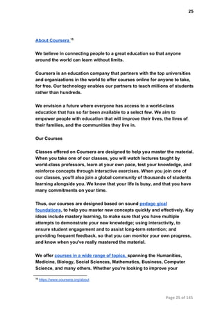 25
About Coursera 15
We believe in connecting people to a great education so that anyone
around the world can learn without limits.
Coursera is an education company that partners with the top universities
and organizations in the world to offer courses online for anyone to take,
for free. Our technology enables our partners to teach millions of students
rather than hundreds.
We envision a future where everyone has access to a world­class
education that has so far been available to a select few. We aim to
empower people with education that will improve their lives, the lives of
their families, and the communities they live in.
Our Courses
Classes offered on Coursera are designed to help you master the material.
When you take one of our classes, you will watch lectures taught by
world­class professors, learn at your own pace, test your knowledge, and
reinforce concepts through interactive exercises. When you join one of
our classes, you'll also join a global community of thousands of students
learning alongside you. We know that your life is busy, and that you have
many commitments on your time.
Thus, our courses are designed based on sound pedago gical
foundations, to help you master new concepts quickly and effectively. Key
ideas include mastery learning, to make sure that you have multiple
attempts to demonstrate your new knowledge; using interactivity, to
ensure student engagement and to assist long­term retention; and
providing frequent feedback, so that you can monitor your own progress,
and know when you've really mastered the material.
We offer courses in a wide range of topics, spanning the Humanities,
Medicine, Biology, Social Sciences, Mathematics, Business, Computer
Science, and many others. Whether you're looking to improve your
15
 https://www.coursera.org/about
Page 25 of 145
 