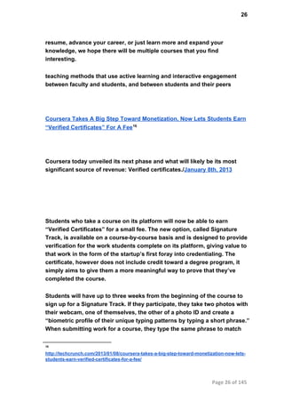 26
resume, advance your career, or just learn more and expand your
knowledge, we hope there will be multiple courses that you find
interesting.
teaching methods that use active learning and interactive engagement
between faculty and students, and between students and their peers
Coursera Takes A Big Step Toward Monetization, Now Lets Students Earn
“Verified Certificates” For A Fee16
Coursera today unveiled its next phase and what will likely be its most
significant source of revenue: Verified certificates./January 8th, 2013
Students who take a course on its platform will now be able to earn
“Verified Certificates” for a small fee. The new option, called Signature
Track, is available on a course­by­course basis and is designed to provide
verification for the work students complete on its platform, giving value to
that work in the form of the startup’s first foray into credentialing. The
certificate, however does not include credit toward a degree program, it
simply aims to give them a more meaningful way to prove that they’ve
completed the course.
Students will have up to three weeks from the beginning of the course to
sign up for a Signature Track. If they participate, they take two photos with
their webcam, one of themselves, the other of a photo ID and create a
“biometric profile of their unique typing patterns by typing a short phrase.”
When submitting work for a course, they type the same phrase to match
16
http://techcrunch.com/2013/01/08/coursera­takes­a­big­step­toward­monetization­now­lets­
students­earn­verified­certificates­for­a­fee/
Page 26 of 145
 