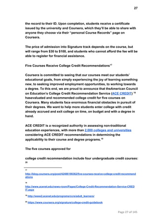 27
the record to their ID. Upon completion, students receive a certificate
issued by the university and Coursera, which they’ll be able to share with
anyone they choose via their “personal Course Records” page on
Coursera.
The price of admission into Signature track depends on the course, but
will range from $30 to $100, and students who cannot afford the fee will be
able to register for financial assistance.
Five Courses Receive College Credit Recommendations17
Coursera is committed to seeing that our courses meet our students’
educational goals, from simply experiencing the joy of learning something
new, to seeking improved employment opportunities, to working towards
a degree. To this end, we are proud to announce that theAmerican Council
on Education’s College Credit Recommendation Service (ACE CREDIT) 18
hasevaluated and recommended college credit for five courses on
Coursera. Many students face enormous financial obstacles in pursuit of
their degrees. We want to help more students enter college with credit
already accrued and exit college on time, on budget and with a degree in
hand.
ACE CREDIT is a recognized authority in assessing non­traditional
education experiences, with more than 2,000 colleges and universities
considering ACE CREDIT recommendations in determining the
applicability to their course and degree programs.19
The five courses approved for
college credit recommendation include four undergraduate credit courses:
20
17
http://blog.coursera.org/post/42486198362/five­courses­receive­college­credit­recommend
ations
18
http://www.acenet.edu/news­room/Pages/College­Credit­Recommendation­Service­CRED
IT.aspx
19
 http://www2.acenet.edu/programs/ccrs/adult_learners/
20
 https://www.coursera.org/signature/college­credit­guidebook
Page 27 of 145
 