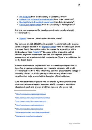 28
● Pre­Calculus from the University of California, Irvine21
● Introduction to Genetics and Evolution from Duke University22
● Bioelectricity: A Quantitative Approach from Duke University23
● Calculus: Single Variable from the University of Pennsylvania24
And one course approved for developmental math vocational credit
recommendation:
● Algebra from the University of California, Irvine25
You can earn an ACE CREDIT college credit recommendation by signing
up for an eligible course in the Signature Track  and then taking an online26
proctored Credit Exam at the end of the course.We are working with a
third­party provider, ProctorU,  to enable online proctoring so that27
students anywhere in the world can take these special proctored
assessments via a webcam at their convenience. There is an additional fee
for the Credit Exam.
Students who meet all requirements and successfully complete one of
these five pre­approved courses may request a transcript with credit
recommendations from ACE, which they can then present to the college or
university of their choice for prerequisite or undergraduate credit
consideration, to be granted at the discretion of the institution.
Duke Provost Peter Lange said “We are excited by this opportunity to
experiment with new ways of using our MOOC courses to extend our
educational reach and provide credit for students who would not
21
 https://www.coursera.org/course/precalculus
22
 https://www.coursera.org/course/geneticsevolution
23
 https://www.coursera.org/course/bioelectricity
24
 https://www.coursera.org/course/calcsing
25
 https://www.coursera.org/course/algebra
26
 https://www.coursera.org/signature/guidebook
27
 http://proctoru.com/howitworks.php
Page 28 of 145
 