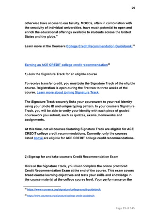 29
otherwise have access to our faculty. MOOCs, often in combination with
the creativity of individual universities, have much potential to open and
enrich the educational offerings available to students across the United
States and the globe."
Learn more at the Coursera College Credit Recommendation Guidebook.28
Earning an ACE CREDIT college credit recommendation29
1) Join the Signature Track for an eligible course
To receive transfer credit, you must join the Signature Track of the eligible
course. Registration is open during the first two to three weeks of the
course. Learn more about joining Signature Track.
The Signature Track securely links your coursework to your real identity
using your photo ID and unique typing pattern. In your course’s Signature
Track, you will be able to verify your identity with each piece of graded
coursework you submit, such as quizzes, exams, homeworks and
assignments.
At this time, not all courses featuring Signature Track are eligible for ACE
CREDIT college credit recommendations. Currently, only the courses
listed above are eligible for ACE CREDIT college credit recommendations.
2) Sign­up for and take course's Credit Recommendation Exam
Once in the Signature Track, you must complete the online proctored
Credit Recommendation Exam at the end of the course. This exam covers
broad course learning objectives and tests your skills and knowledge in
the course material at the college course level. Your performance on the
28
 https://www.coursera.org/signature/college­credit­guidebook
29
 https://www.coursera.org/signature/college­credit­guidebook
Page 29 of 145
 