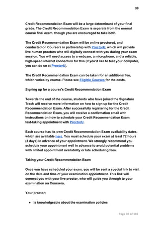 30
Credit Recommendation Exam will be a large determinant of your final
grade. The Credit Recommendation Exam is separate from the normal
course final exam, though you are encouraged to take both.
The Credit Recommendation Exam will be online proctored, and
conducted on Coursera in partnership with ProctorU, which will provide
live human proctors who will digitally connect with you during your exam
session. You will need access to a webcam, a microphone, and a reliable,
high­speed internet connection for this (if you’d like to test your computer,
you can do so at ProctorU).
The Credit Recommendation Exam can be taken for an additional fee,
which varies by course. Please see Eligible Courses for the costs.
Signing up for a course's Credit Recommendation Exam
Towards the end of the course, students who have joined the Signature
Track will receive more information on how to sign up for the Credit
Recommendation Exam. After successfully registering for the Credit
Recommendation Exam, you will receive a confirmation email with
instructions on how to schedule your Credit Recommendation Exam
test­taking appointment with ProctorU.
Each course has its own Credit Recommendation Exam availability dates,
which are available here. You must schedule your exam at least 72 hours
(3 days) in advance of your appointment. We strongly recommend you
schedule your appointment well in advance to avoid potential problems
with limited appointment availability or late scheduling fees.
Taking your Credit Recommendation Exam
Once you have scheduled your exam, you will be sent a special link to visit
on the date and time of your examination appointment. This link will
connect you with your live proctor, who will guide you through to your
examination on Coursera.
Your proctor:
● Is knowledgeable about the examination policies
Page 30 of 145
 