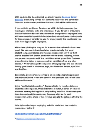 33
With students like these in mind, we are developing Coursera Career
Services, a recruiting service that connects passionate and committed
Coursera students with positions that match their skills and interests.
If you opt­in to our Career Services, we will try to find companies that
match your interests, skills and knowledge.  If you do well in a Coursera
class and allow us to share that information with potential employers (who
will have agreed to keep this information in strict confidence, and use only
for the purpose of considering you for employment), this could make you
even more appealing to employers.
We’ve been piloting the program for a few months and results have been
good!  We use sophisticated analytics to automatically find good
student­company matches, and make an introduction only if we think
there’s a reasonable chance of interest on both sides.  Recently, one of
our partner companies said “the candidates we’ve gotten from Coursera
are performing better in our process than candidates from any other
source.”  We’re working with companies of varying stage and size who are
finding great talent in innovative ways, like Facebook, Twitter, AppDirect
and TrialPay.
Essentially, Coursera’s new service is an opt­in to a recruiting program
that allows students to find and connect with positions that “match their
skills and interests.”
Using “sophisticated analytics,” Coursera looks for matches between
students and companies. Once it identifies a match, it sends an email to
students, seeking their approval, only making an intro if the student gives
them the go­ahead.Companies pay Coursera a flat fee for each
introduction, with a share of that revenue going to the colleges offering the
course.
Udacity has also begun employing a similar model and has started to
make money doing it.
VERIFIED CERTIFICATES FOR YOUR EMPLOYEES33
33
 https://www.coursera.org/about/programs
Page 33 of 145
 