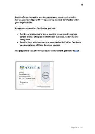34
Looking for an innovative way to support your employees' ongoing
learning and development? Try sponsoring Verified Certificates within
your organization!
By sponsoring Verified Certificates, you can:
● Point your employees to a new learning resource with courses
across a range of topics like technical, business, leadership and
many more.
● Provide them with the chance to earn a valuable Verified Certificate
upon completion of these Coursera courses
The program is cost effective and easy to implement, get started here!
Page 34 of 145
 