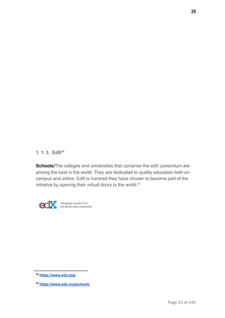 35
1. 1. 3.  EdX34
Schools/The colleges and universities that comprise the edX consortium are
among the best in the world. They are dedicated to quality education both on
campus and online. EdX is honored they have chosen to become part of the
initiative by opening their virtual doors to the world.35
34
 https://www.edx.org/
35
 https://www.edx.org/schools
Page 35 of 145
 