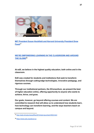 37
MIT President Susan Hockfield and Harvard University President Drew
Faust37
WE’RE EMPOWERING LEARNING IN THE CLASSROOM AND AROUND
THE GLOBE38
At edX, we believe in the highest quality education, both online and in the
classroom.
EdX was created for students and institutions that seek to transform
themselves through cutting­edge technologies, innovative pedagogy, and
rigorous courses.
Through our institutional partners, the XConsortium, we present the best
of higher education online, offering opportunity to anyone who wants to
achieve, thrive, and grow.
Our goals, however, go beyond offering courses and content. We are
committed to research that will allow us to understand how students learn,
how technology can transform learning, and the ways teachers teach on
campus and beyond.
37
 http://web.mit.edu/newsoffice/2012/edx­launched­0502.html
38
 https://www.edx.org/about­us
Page 37 of 145
 