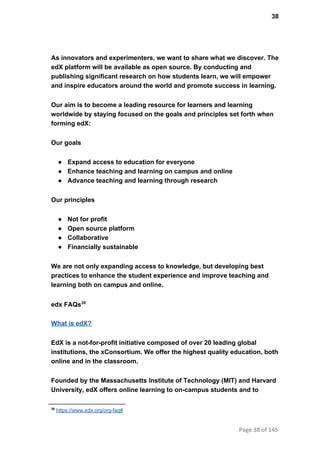 38
As innovators and experimenters, we want to share what we discover. The
edX platform will be available as open source. By conducting and
publishing significant research on how students learn, we will empower
and inspire educators around the world and promote success in learning.
Our aim is to become a leading resource for learners and learning
worldwide by staying focused on the goals and principles set forth when
forming edX:
Our goals
● Expand access to education for everyone
● Enhance teaching and learning on campus and online
● Advance teaching and learning through research
Our principles
● Not for profit
● Open source platform
● Collaborative
● Financially sustainable
We are not only expanding access to knowledge, but developing best
practices to enhance the student experience and improve teaching and
learning both on campus and online.
edx FAQs39
What is edX?
EdX is a not­for­profit initiative composed of over 20 leading global
institutions, the xConsortium. We offer the highest quality education, both
online and in the classroom.
Founded by the Massachusetts Institute of Technology (MIT) and Harvard
University, edX offers online learning to on­campus students and to
39
 https://www.edx.org/org­faq#
Page 38 of 145
 