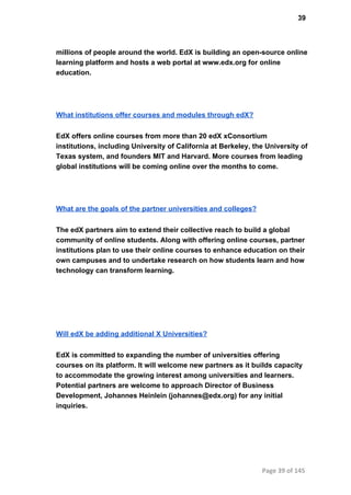 39
millions of people around the world. EdX is building an open­source online
learning platform and hosts a web portal at www.edx.org for online
education.
What institutions offer courses and modules through edX?
EdX offers online courses from more than 20 edX xConsortium
institutions, including University of California at Berkeley, the University of
Texas system, and founders MIT and Harvard. More courses from leading
global institutions will be coming online over the months to come.
What are the goals of the partner universities and colleges?
The edX partners aim to extend their collective reach to build a global
community of online students. Along with offering online courses, partner
institutions plan to use their online courses to enhance education on their
own campuses and to undertake research on how students learn and how
technology can transform learning.
Will edX be adding additional X Universities?
EdX is committed to expanding the number of universities offering
courses on its platform. It will welcome new partners as it builds capacity
to accommodate the growing interest among universities and learners.
Potential partners are welcome to approach Director of Business
Development, Johannes Heinlein (johannes@edx.org) for any initial
inquiries.
Page 39 of 145
 