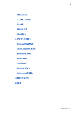 4
버지니아대학
3.2. 대학입시 스펙
듀크대학
컬럼비아대학
AP&MOOC
4. 세계 각국의 MOOC
Germany/독일 MOOC
United Kingdom  MOOC
Netherlands MOOC
France MOOC
Spain MOOC
Australia MOOC
Independent MOOCs
5. MOOC 수강후기
참고문헌
Page 4 of 145
 
