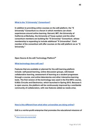 40
What is the “X University” Consortium?
In addition to providing online courses on the edX platform, the "X
University" Consortium is a forum in which members can share
experiences around online learning. Harvard, MIT, the University of
California at Berkeley, the University of Texas system and the other
consortium members are building the "X University" Consortium, whose
membership is expanding to include additional "X Universities". Each
member of the consortium will offer courses on the edX platform as an "X
University."
Open Source & the edX Technology Platform40
What technology does edX use?
Features that are available or planned for the edX learning platform
include: self­paced learning, online discussion groups, wiki­based
collaborative learning, assessment of learning as a student progresses
through a course, and online laboratories and other interactive learning
tools. The first version of the technology was used in the first MITx course,
6.002x Circuits and Electronics, which launched in Spring 2012. Because it
is open source, the platform will be continuously improved by a worldwide
community of collaborators, with new features added as needs arise. 
How is this different from what other universities are doing online?
EdX is a not­for­profit enterprise that promotes the educational missions of
40
 https://www.edx.org/org­faq#
Page 40 of 145
 