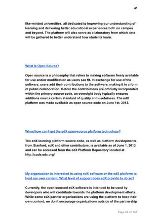 41
like­minded universities, all dedicated to improving our understanding of
learning and delivering better educational experiences both on campus
and beyond. The platform will also serve as a laboratory from which data
will be gathered to better understand how students learn.
What is Open Source?
Open source is a philosophy that refers to making software freely available
for use and/or modification as users see fit. In exchange for use of the
software, users add their contributions to the software, making it in a form
of public collaboration. Before the contributions are officially incorporated
within the primary source code, an oversight body typically ensures
additions meet a certain standard of quality and usefulness. The edX
platform was made available as open source code on June 1st, 2013.
When/how can I get the edX open­source platform technology?
The edX learning platform source code, as well as platform developments
from Stanford, edX and other contributors, is available as of June 1, 2013
and can be accessed from the edX Platform Repository located at
http://code.edx.org/
My organization is interested in using edX software or the edX platform to
host our own content. What level of support does edX provide to do so?
Currently, the open­sourced edX software is intended to be used by
developers who will contribute towards the platform development efforts.
While some edX partner organizations are using the platform to host their
own content, we don't encourage organizations outside of the partnership
Page 41 of 145
 