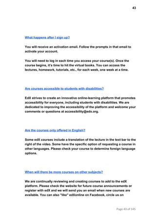 43
What happens after I sign up?
You will receive an activation email. Follow the prompts in that email to
activate your account.
You will need to log in each time you access your course(s). Once the
course begins, it’s time to hit the virtual books. You can access the
lectures, homework, tutorials, etc., for each week, one week at a time.
Are courses accessible to students with disabilities?
EdX strives to create an innovative online­learning platform that promotes
accessibility for everyone, including students with disabilities. We are
dedicated to improving the accessibility of the platform and welcome your
comments or questions at accessibility@edx.org.
Are the courses only offered in English?
Some edX courses include a translation of the lecture in the text bar to the
right of the video. Some have the specific option of requesting a course in
other languages. Please check your course to determine foreign language
options.
When will there be more courses on other subjects?
We are continually reviewing and creating courses to add to the edX
platform. Please check the website for future course announcements or
register with edX and we will send you an email when new courses are
available. You can also "like" edXonline on Facebook, circle us on
Page 43 of 145
 