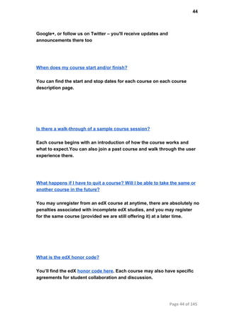 44
Google+, or follow us on Twitter – you'll receive updates and
announcements there too
When does my course start and/or finish?
You can find the start and stop dates for each course on each course
description page.
Is there a walk­through of a sample course session?
Each course begins with an introduction of how the course works and
what to expect.You can also join a past course and walk through the user
experience there.
What happens if I have to quit a course? Will I be able to take the same or
another course in the future?
You may unregister from an edX course at anytime, there are absolutely no
penalties associated with incomplete edX studies, and you may register
for the same course (provided we are still offering it) at a later time.
What is the edX honor code?
You’ll find the edX honor code here. Each course may also have specific
agreements for student collaboration and discussion.
Page 44 of 145
 