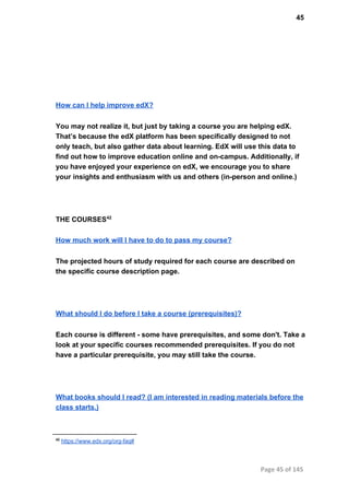 45
How can I help improve edX?
You may not realize it, but just by taking a course you are helping edX.
That’s because the edX platform has been specifically designed to not
only teach, but also gather data about learning. EdX will use this data to
find out how to improve education online and on­campus. Additionally, if
you have enjoyed your experience on edX, we encourage you to share
your insights and enthusiasm with us and others (in­person and online.)
THE COURSES42
How much work will I have to do to pass my course?
The projected hours of study required for each course are described on
the specific course description page.
What should I do before I take a course (prerequisites)?
Each course is different ­ some have prerequisites, and some don't. Take a
look at your specific courses recommended prerequisites. If you do not
have a particular prerequisite, you may still take the course.
What books should I read? (I am interested in reading materials before the
class starts.)
42
 https://www.edx.org/org­faq#
Page 45 of 145
 