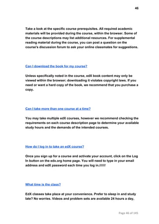 46
Take a look at the specific course prerequisites. All required academic
materials will be provided during the course, within the browser. Some of
the course descriptions may list additional resources. For supplemental
reading material during the course, you can post a question on the
course's discussion forum to ask your online classmates for suggestions.
Can I download the book for my course?
Unless specifically noted in the course, edX book content may only be
viewed within the browser; downloading it violates copyright laws. If you
need or want a hard copy of the book, we recommend that you purchase a
copy.
Can I take more than one course at a time?
You may take multiple edX courses, however we recommend checking the
requirements on each course description page to determine your available
study hours and the demands of the intended courses.
How do I log in to take an edX course?
Once you sign up for a course and activate your account, click on the Log
In button on the edx.org home page. You will need to type in your email
address and edX password each time you log in.///////
What time is the class?
EdX classes take place at your convenience. Prefer to sleep in and study
late? No worries. Videos and problem sets are available 24 hours a day,
Page 46 of 145
 
