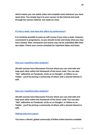 47
which means you can watch video and complete work whenever you have
spare time. You simply log in to your course via the Internet and work
through the course material, one week at a time.
If I miss a week, how does this affect my performance?
It is certainly possible to pass an edX course if you miss a week; however,
coursework is progressive, so you should review and study what you may
have missed. Also, homework and exams may not be submitted after their
due dates. Check your course schedule for important dates and times.
How can I meet/find other students?
All edX courses have Discussion Forums where you can chat with and
help each other within the framework of the honor code. You can also
“like” edXonline on Facebook, circle us on Google+, or follow us on
Twitter ­ you'll be joining a community of others with a shared interest in
edX.
How can I meet/find other students?
All edX courses have Discussion Forums where you can chat with and
help each other within the framework of the honor code. You can also
“like” edXonline on Facebook, circle us on Google+, or follow us on
Twitter ­ you'll be joining a community of others with a shared interest in
edX.
Getting help and support
You have a vibrant, global community of fellow online learners available
Page 47 of 145
 