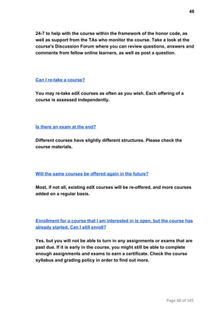 48
24­7 to help with the course within the framework of the honor code, as
well as support from the TAs who monitor the course. Take a look at the
course's Discussion Forum where you can review questions, answers and
comments from fellow online learners, as well as post a question.
Can I re­take a course?
You may re­take edX courses as often as you wish. Each offering of a
course is assessed independently.
Is there an exam at the end?
Different courses have slightly different structures. Please check the
course materials.
Will the same courses be offered again in the future?
Most, if not all, existing edX courses will be re­offered, and more courses
added on a regular basis.
Enrollment for a course that I am interested in is open, but the course has
already started. Can I still enroll?
Yes, but you will not be able to turn in any assignments or exams that are
past due. If it is early in the course, you might still be able to complete
enough assignments and exams to earn a certificate. Check the course
syllabus and grading policy in order to find out more.
Page 48 of 145
 