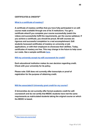 49
CERTIFICATES & CREDITS43
What is a certificate of mastery?
A certificate of mastery certifies that you have fully participated in an edX
course made available through one of its X institutions. You get a
certificate when/if you complete your course successfully (watch the
videos and successfully fulfill the requirements, per the course syllabus). If
you achieve a certificate, you should be proud. All edX courses are
rigorous and successful completion is a real accomplishment. EdX
students haveused certificates of mastery on university or job
applications, or with their employers to showcase their abilities. Today,
certificates of mastery are free. This may change in the future to help cover
our costs. See a sample certificate here.
Will my university accept my edX coursework for credit?
Each educational institution makes its own decision regarding credit.
Check with your university for its policy.
Please note: EdX does not currently offer transcripts or proof of
registration for the purpose of obtaining credit.
Will the associated X University grant credit for my course?
X Universities do not currently offer formal academic credit for edX
coursework and do not certify that MOOC students have met the same
requirements as matriculated students taking the original course on which
the MOOC is based.
43
 https://www.edx.org/org­faq#
Page 49 of 145
 