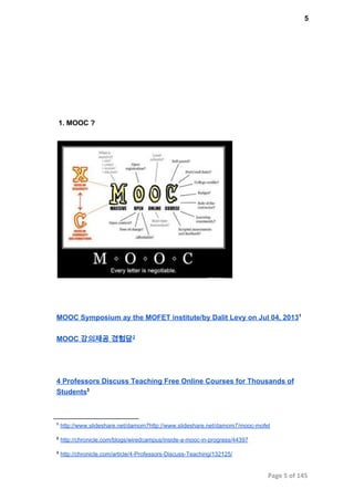 5
 1. MOOC ?
MOOC Symposium ay the MOFET institute/by Dalit Levy on Jul 04, 20131
MOOC 강의제공 경험담2
4 Professors Discuss Teaching Free Online Courses for Thousands of
Students3
1
 http://www.slideshare.net/damom7http://www.slideshare.net/damom7/mooc­mofet
2
 http://chronicle.com/blogs/wiredcampus/inside­a­mooc­in­progress/44397
3
 http://chronicle.com/article/4­Professors­Discuss­Teaching/132125/
Page 5 of 145
 