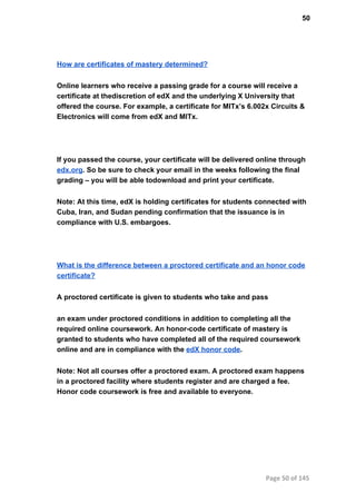 50
How are certificates of mastery determined?
Online learners who receive a passing grade for a course will receive a
certificate at thediscretion of edX and the underlying X University that
offered the course. For example, a certificate for MITx’s 6.002x Circuits &
Electronics will come from edX and MITx.
If you passed the course, your certificate will be delivered online through
edx.org. So be sure to check your email in the weeks following the final
grading – you will be able todownload and print your certificate.
Note: At this time, edX is holding certificates for students connected with
Cuba, Iran, and Sudan pending confirmation that the issuance is in
compliance with U.S. embargoes.
What is the difference between a proctored certificate and an honor code
certificate?
A proctored certificate is given to students who take and pass
an exam under proctored conditions in addition to completing all the
required online coursework. An honor­code certificate of mastery is
granted to students who have completed all of the required coursework
online and are in compliance with the edX honor code.
Note: Not all courses offer a proctored exam. A proctored exam happens
in a proctored facility where students register and are charged a fee.
Honor code coursework is free and available to everyone.
Page 50 of 145
 