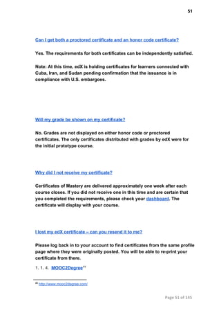51
Can I get both a proctored certificate and an honor code certificate?
Yes. The requirements for both certificates can be independently satisfied.
Note: At this time, edX is holding certificates for learners connected with
Cuba, Iran, and Sudan pending confirmation that the issuance is in
compliance with U.S. embargoes.
Will my grade be shown on my certificate?
No. Grades are not displayed on either honor code or proctored
certificates. The only certificates distributed with grades by edX were for
the initial prototype course.
Why did I not receive my certificate?
Certificates of Mastery are delivered approximately one week after each
course closes. If you did not receive one in this time and are certain that
you completed the requirements, please check your dashboard. The
certificate will display with your course.
I lost my edX certificate – can you resend it to me?
Please log back in to your account to find certificates from the same profile
page where they were originally posted. You will be able to re­print your
certificate from there.
1. 1. 4.  MOOC2Degree44
44
 http://www.mooc2degree.com/
Page 51 of 145
 
