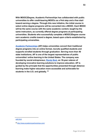 53
With MOOC2Degree, Academic Partnerships has collaborated with public
universities to offer credit­bearing MOOCs as a first step and a free start
toward earning a degree. Through this new initiative, the initial course in
select online degree programs will be converted into a MOOC. Each MOOC
will be the same course with the same academic content, taught by the
same instructors, as currently offered degree programs at participating
universities. Students who successfully complete a MOOC2Degree course
earn academic credits toward a degree, based upon criteria established by
participating universities.
Academic Partnerships (AP) helps universities convert their traditional
degree programs into an online format, recruits qualified students and
supports enrolled students through graduation. Serving more than 40
state institutions, AP is one of the largest representatives of public
universities' online learning in the United States. The company was
founded by social entrepreneur, Randy Best, an 18­year veteran of
developing innovative learning solutions to improve education. AP is
guided by the principle that the opportunities presented through distance
learning make higher education more accessible and achievable for
students in the U.S. and globally. 46
edit.html
46
 http://www.academicpartnerships.com/
Page 53 of 145
 