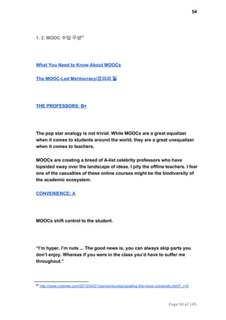 54
1. 2. MOOC 수업 구성47
What You Need to Know About MOOCs
The MOOC­Led Meritocracy/강의의 질
THE PROFESSORS: B+
The pop star analogy is not trivial. While MOOCs are a great equalizer
when it comes to students around the world, they are a great unequalizer
when it comes to teachers.
MOOCs are creating a breed of A­list celebrity professors who have
lopsided sway over the landscape of ideas. I pity the offline teachers. I fear
one of the casualties of these online courses might be the biodiversity of
the academic ecosystem.
CONVENIENCE: A
MOOCs shift control to the student.
“I’m hyper. I’m nuts ... The good news is, you can always skip parts you
don’t enjoy. Whereas if you were in the class you’d have to suffer me
throughout.”
47
 http://www.nytimes.com/2013/04/21/opinion/sunday/grading­the­mooc­university.html?_r=0
Page 54 of 145
 