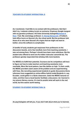 55
TEACHER­TO­STUDENT INTERACTION: D
As I mentioned, I had little to no contact with the professors. Not that I
didn’t try. I entered a lottery to join an exclusive 10­person Google hangout
with my genetics professor, the Duke University biologistMohamed A.
Noor. I lost. My cosmology professor, S. George Djorgovski, of Caltech,
held office hours on Second Life, the virtual world. But the professor told
those of us who were Second Life virgins that we might not want to
bother, since the software is complicated.
A handful of lucky students got responses from professors on the
discussion boards, and a few handfuls more from teaching assistants. I
was not among them. Perhaps I should have been more solicitous, like the
student who offered to send one flu­ridden instructor camomile tea. The
professor gamely responded that whiskey kills more bacteria.
For MOOCs to fulfill their potential, Coursera and its competitors will have
to figure out how to make teachers and teaching assistants more
reachable. More like local pastors, less like deities on high. To their credit,
the MOOC providers seem aware of the problem and are experimenting
with fixes, like recruiting experienced students to guide discussions.Some
reformers have suggested an online­offline hybrid model.Students in, say,
Ecuador, could gather in a Quito classroom, watch the MOOC lectures on
video, and then have a local teacher facilitate a discussion. As I learned in
my science literacy course, it’s hard to predict what will work in the real
world, but this seems worth testing.
STUDENT­TO­STUDENT INTERACTION: B­
As psychologists will tell you, if you don’t talk about what you’ve learned,
Page 55 of 145
 