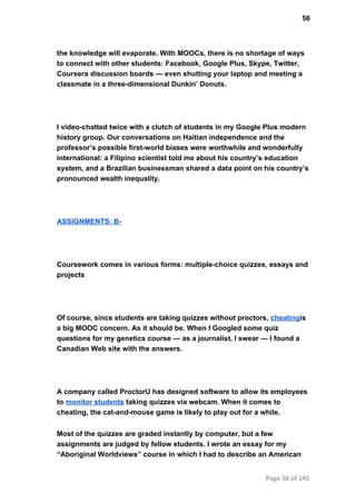 56
the knowledge will evaporate. With MOOCs, there is no shortage of ways
to connect with other students: Facebook, Google Plus, Skype, Twitter,
Coursera discussion boards — even shutting your laptop and meeting a
classmate in a three­dimensional Dunkin’ Donuts.
I video­chatted twice with a clutch of students in my Google Plus modern
history group. Our conversations on Haitian independence and the
professor’s possible first­world biases were worthwhile and wonderfully
international: a Filipino scientist told me about his country’s education
system, and a Brazilian businessman shared a data point on his country’s
pronounced wealth inequality.
ASSIGNMENTS: B­
Coursework comes in various forms: multiple­choice quizzes, essays and
projects
Of course, since students are taking quizzes without proctors, cheatingis
a big MOOC concern. As it should be. When I Googled some quiz
questions for my genetics course — as a journalist, I swear — I found a
Canadian Web site with the answers.
A company called ProctorU has designed software to allow its employees
to monitor students taking quizzes via webcam. When it comes to
cheating, the cat­and­mouse game is likely to play out for a while.
Most of the quizzes are graded instantly by computer, but a few
assignments are judged by fellow students. I wrote an essay for my
“Aboriginal Worldviews” course in which I had to describe an American
Page 56 of 145
 