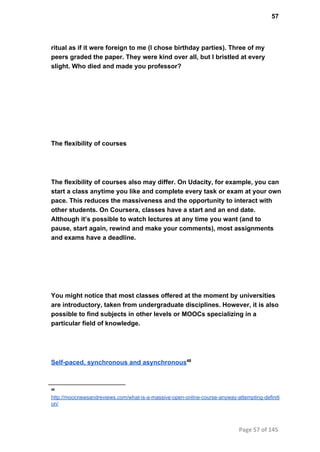 57
ritual as if it were foreign to me (I chose birthday parties). Three of my
peers graded the paper. They were kind over all, but I bristled at every
slight. Who died and made you professor?
The flexibility of courses
The flexibility of courses also may differ. On Udacity, for example, you can
start a class anytime you like and complete every task or exam at your own
pace. This reduces the massiveness and the opportunity to interact with
other students. On Coursera, classes have a start and an end date.
Although it’s possible to watch lectures at any time you want (and to
pause, start again, rewind and make your comments), most assignments
and exams have a deadline.
You might notice that most classes offered at the moment by universities
are introductory, taken from undergraduate disciplines. However, it is also
possible to find subjects in other levels or MOOCs specializing in a
particular field of knowledge.
Self­paced, synchronous and asynchronous48
48
http://moocnewsandreviews.com/what­is­a­massive­open­online­course­anyway­attempting­definiti
on/
Page 57 of 145
 