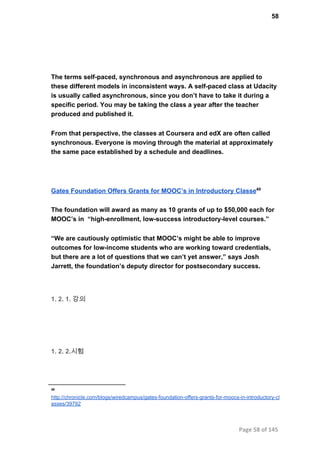 58
The terms self­paced, synchronous and asynchronous are applied to
these different models in inconsistent ways. A self­paced class at Udacity
is usually called asynchronous, since you don’t have to take it during a
specific period. You may be taking the class a year after the teacher
produced and published it.
From that perspective, the classes at Coursera and edX are often called
synchronous. Everyone is moving through the material at approximately
the same pace established by a schedule and deadlines.
Gates Foundation Offers Grants for MOOC’s in Introductory Classe49
The foundation will award as many as 10 grants of up to $50,000 each for
MOOC’s in  “high­enrollment, low­success introductory­level courses.”
“We are cautiously optimistic that MOOC’s might be able to improve
outcomes for low­income students who are working toward credentials,
but there are a lot of questions that we can’t yet answer,” says Josh
Jarrett, the foundation’s deputy director for postsecondary success.
1. 2. 1. 강의
1. 2. 2.시험
49
http://chronicle.com/blogs/wiredcampus/gates­foundation­offers­grants­for­moocs­in­introductory­cl
asses/39792
Page 58 of 145
 