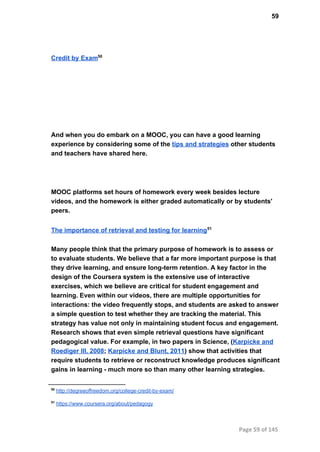 59
Credit by Exam50
And when you do embark on a MOOC, you can have a good learning
experience by considering some of the tips and strategies other students
and teachers have shared here.
MOOC platforms set hours of homework every week besides lecture
videos, and the homework is either graded automatically or by students'
peers.
The importance of retrieval and testing for learning51
Many people think that the primary purpose of homework is to assess or
to evaluate students. We believe that a far more important purpose is that
they drive learning, and ensure long­term retention. A key factor in the
design of the Coursera system is the extensive use of interactive
exercises, which we believe are critical for student engagement and
learning. Even within our videos, there are multiple opportunities for
interactions: the video frequently stops, and students are asked to answer
a simple question to test whether they are tracking the material. This
strategy has value not only in maintaining student focus and engagement.
Research shows that even simple retrieval questions have significant
pedagogical value. For example, in two papers in Science, (Karpicke and
Roediger III, 2008; Karpicke and Blunt, 2011) show that activities that
require students to retrieve or reconstruct knowledge produces significant
gains in learning ­ much more so than many other learning strategies.
50
 http://degreeoffreedom.org/college­credit­by­exam/
51
 https://www.coursera.org/about/pedagogy
Page 59 of 145
 