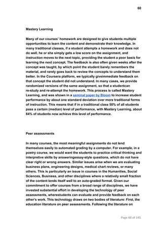60
Mastery Learning
Many of our courses’ homework are designed to give students multiple
opportunities to learn the content and demonstrate their knowledge. In
many traditional classes, if a student attempts a homework and does not
do well, he or she simply gets a low score on the assignment, and
instruction moves to the next topic, providing the student a poor basis for
learning the next concept. The feedback is also often given weeks after the
concept was taught, by which point the student barely remembers the
material, and rarely goes back to review the concepts to understand them
better. In the Coursera platform, we typically giveimmediate feedback on
that concept the student did not understand. In many cases, we provide
randomized versions of the same assignment, so that a studentcan
re­study and re­attempt the homework. This process is called Mastery
Learning, and was shown in a seminal paper by Bloom to increase student
performance by about one standard deviation over more traditional forms
of instruction. This means that if in a traditional class 50% of all students
pass a certain (median) level of performance, with Mastery Learning, about
84% of students now achieve this level of performance.
Peer assessments
In many courses, the most meaningful assignments do not lend
themselves easily to automated grading by a computer. For example, in a
poetry course, we would want the students to practice critical thinking and
interpretive skills by answeringessay­style questions, which do not have
clear right or wrong answers. Similar issues arise when we are evaluating
business plans, engineering designs, medical chart reviews, or many
others. This is particularly an issue in courses in the Humanities, Social
Sciences, Business, and other disciplines where a relatively small fraction
of the content lends itself well to an auto­graded format. Given our
commitment to offer courses from a broad range of disciplines, we have
invested substantial effort in developing the technology of peer
assessments, wherestudents can evaluate and provide feedback on each
other’s work. This technology draws on two bodies of literature: First, the
education literature on peer assessments. Following the literature on
Page 60 of 145
 