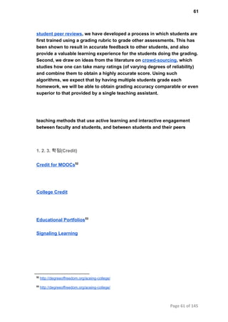 61
student peer reviews, we have developed a process in which students are
first trained using a grading rubric to grade other assessments. This has
been shown to result in accurate feedback to other students, and also
provide a valuable learning experience for the students doing the grading.
Second, we draw on ideas from the literature on crowd­sourcing, which
studies how one can take many ratings (of varying degrees of reliability)
and combine them to obtain a highly accurate score. Using such
algorithms, we expect that by having multiple students grade each
homework, we will be able to obtain grading accuracy comparable or even
superior to that provided by a single teaching assistant.
teaching methods that use active learning and interactive engagement
between faculty and students, and between students and their peers
1. 2. 3. 학점(Credit)
Credit for MOOCs52
College Credit
Educational Portfolios53
Signaling Learning
52
 http://degreeoffreedom.org/aceing­college/
53
 http://degreeoffreedom.org/aceing­college/
Page 61 of 145
 