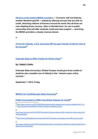 63
All three of the leading MOOC providers — Coursera, edX and Udacity,
another Stanford spinoff — started by offering courses free but with no
credit, attracting millions of learners around the world. But all three are
now adapting those courses, often in blended form, for use in public
universities that will offer students credit and extra support — and bring
the MOOC providers a steady revenue stream.
56
A First for Udacity: a U.S. University Will Accept Transfer Credit for One of
Its Courses57
Colorado State to Offer Credits for Online Class58
By TAMAR LEWIN;
Colorado State University’s Global Campus would give three credits to
students who complete one of Udacity’s free “massive open online
courses.”
September 7, 2012, Friday
MOOCs for Credit/Georgia State University59
Public Universities to Offer Free Online Classes for Credit60
56
 http://www.nytimes.com/2013/06/20/education/online­classes­fuel­a­campus­debate.html?_r=0
57
 http://chronicle.com/article/A­First­for­Udacity­Transfer/134162/
58
http://www.nytimes.com/2012/09/07/education/colorado­state­to­offer­credits­for­online­class.html
?ref=tamarlewin
59
 http://www.insidehighered.com/news/2013/01/23/public­universities­move­offer­moocs­credit
60
http://www.nytimes.com/2013/01/23/education/public­universities­to­offer­free­online­classes­for­cr
edit.html?ref=tamarlewin
Page 63 of 145
 
