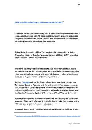 64
10 large public university systems team with Coursera61
Coursera, the California company that offers free college classes online, is
forming partnerships with 10 large public university systems and public
uflagship universities to create courses that students can take for credit,
either fully online or with classroom sessions.
At the State University of New York system, the partnership is tied to
Chancellor Nancy L. Zimpher’s announcement of Open SUNY, an online
effort to enroll 100,000 new students.
The move could open online classes to 1.25 million students at public
institutions across the United States, and could help increase graduation
rates by making introductory and required classes — often a bottleneck
because of high demand — more widely available.
Joining Coursera will be the State University of New York system, the
Tennessee Board of Regents and the University of Tennessee systems,
the University of Colorado system, theUniversity of Houston system, the
University of Kentucky, the University of Nebraska, theUniversity of New
Mexico, the University System of Georgia and West Virginia University.
Some systems plan to blend online materials with faculty­led classroom
sessions. Others will offer credit to students who take the courses online
followed by a proctored exam on campus.
Some will use existing Coursera materials developed by faculties at elite
61
 http://www.nytimes.com/2013/05/30/education/universities­team­with­online­course­provider.html
Page 64 of 145
 